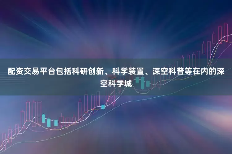 配资交易平台包括科研创新、科学装置、深空科普等在内的深空科学城
