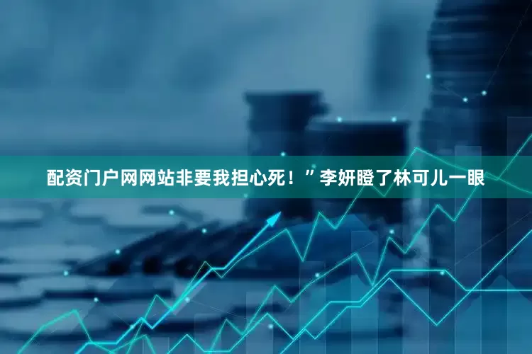 配资门户网网站非要我担心死！”李妍瞪了林可儿一眼