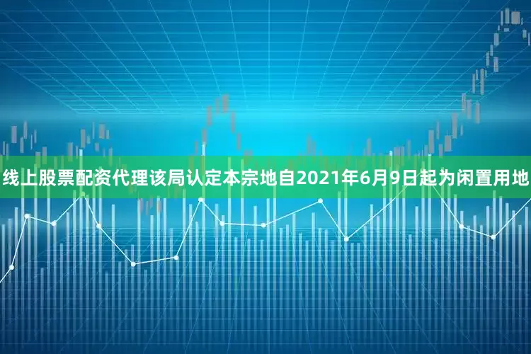 线上股票配资代理该局认定本宗地自2021年6月9日起为闲置用地