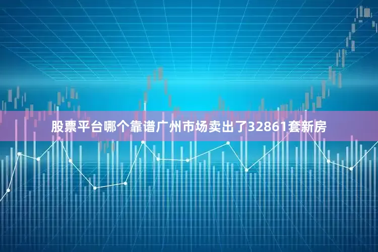 股票平台哪个靠谱广州市场卖出了32861套新房