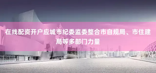 在线配资开户应城市纪委监委整合市自规局、市住建局等多部门力量
