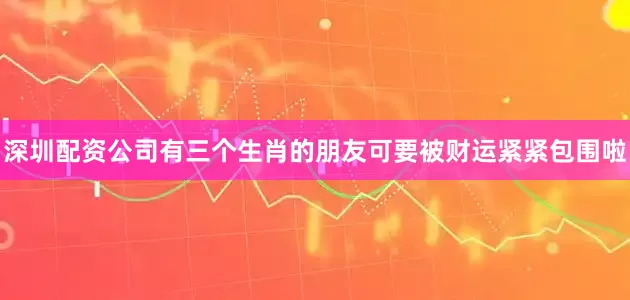 深圳配资公司有三个生肖的朋友可要被财运紧紧包围啦