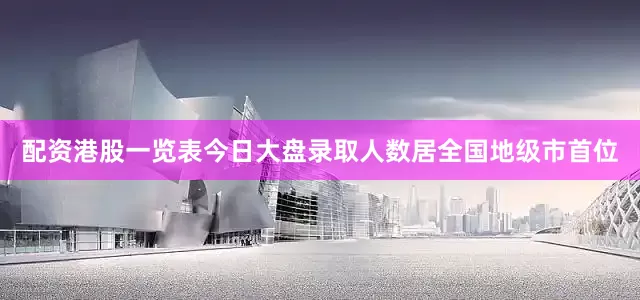 配资港股一览表今日大盘录取人数居全国地级市首位