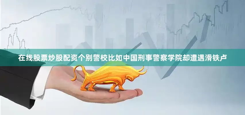 在线股票炒股配资个别警校比如中国刑事警察学院却遭遇滑铁卢