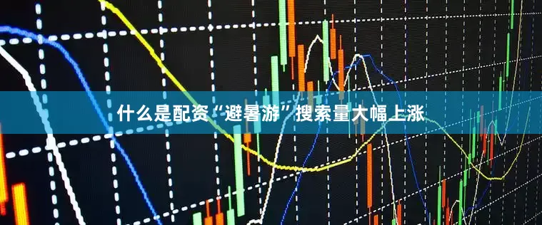 什么是配资“避暑游”搜索量大幅上涨