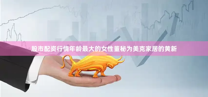 股市配资行情年龄最大的女性董秘为美克家居的黄新