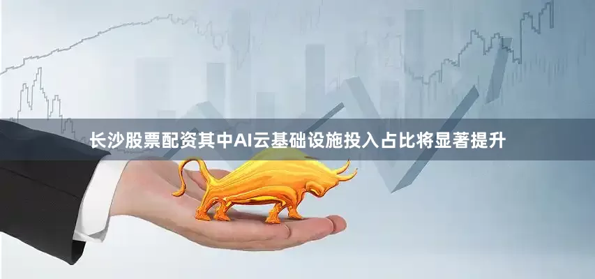 长沙股票配资其中AI云基础设施投入占比将显著提升