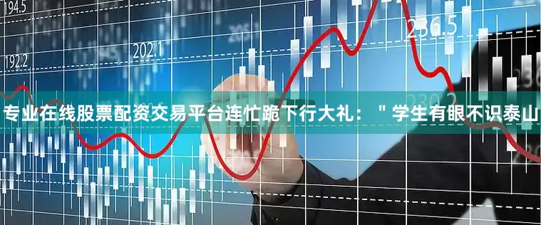 专业在线股票配资交易平台连忙跪下行大礼：＂学生有眼不识泰山