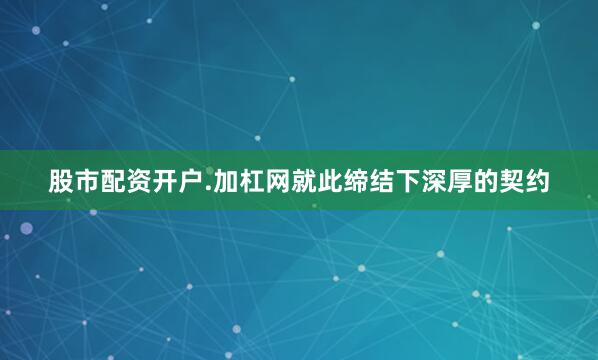 股市配资开户.加杠网就此缔结下深厚的契约
