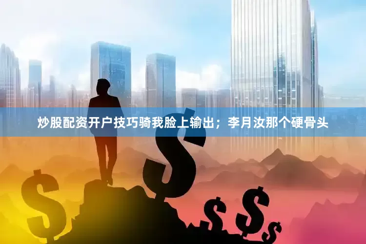 炒股配资开户技巧骑我脸上输出；李月汝那个硬骨头